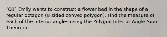 (Q1) Emily wants to construct a flower bed in the shape of a regular octagon (8-sided convex polygon). Find the measure of each of the interior angles using the Polygon Interior Angle Sum Theorem.