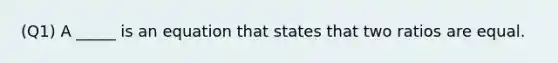 (Q1) A _____ is an equation that states that two ratios are equal.