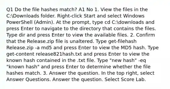 Q1 Do the file hashes match? A1 No 1. View the files in the C:Downloads folder. Right-click Start and select Windows PowerShell (Admin). At the prompt, type cd C:downloads and press Enter to navigate to the directory that contains the files. Type dir and press Enter to view the available files. 2. Confirm that the Release.zip file is unaltered. Type get-filehash Release.zip -a md5 and press Enter to view the MD5 hash. Type get-content release821hash.txt and press Enter to view the known hash contained in the .txt file. Type "new hash" -eq "known hash" and press Enter to determine whether the file hashes match. 3. Answer the question. In the top right, select Answer Questions. Answer the question. Select Score Lab.