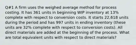 Q#1 A firm uses the weighed average method for process costing. It has 361 units in beginning WIP inventory at 13% complete with respect to conversion costs. It starts 22,618 units during the period and has 997 units in ending inventory (these units are 32% complete with respect to conversion costs). All direct materials are added at the beginning of the process. What are total equivalent units with respect to direct materials?