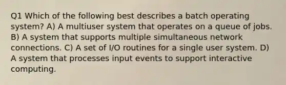 Q1 Which of the following best describes a batch operating system? A) A multiuser system that operates on a queue of jobs. B) A system that supports multiple simultaneous network connections. C) A set of I/O routines for a single user system. D) A system that processes input events to support interactive computing.