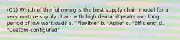 (Q1) Which of the following is the best supply chain model for a very mature supply chain with high demand peaks and long period of low workload? a. "Flexible" b. "Agile" c. "Efficient" d. "Custom-configured"