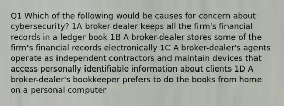 Q1 Which of the following would be causes for concern about cybersecurity? 1A broker-dealer keeps all the firm's financial records in a ledger book 1B A broker-dealer stores some of the firm's financial records electronically 1C A broker-dealer's agents operate as independent contractors and maintain devices that access personally identifiable information about clients 1D A broker-dealer's bookkeeper prefers to do the books from home on a personal computer