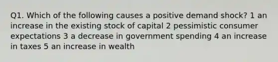 Q1. Which of the following causes a positive demand shock? 1 an increase in the existing stock of capital 2 pessimistic consumer expectations 3 a decrease in government spending 4 an increase in taxes 5 an increase in wealth