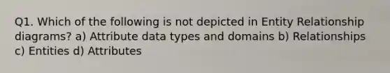 Q1. Which of the following is not depicted in Entity Relationship diagrams? a) Attribute data types and domains b) Relationships c) Entities d) Attributes