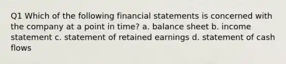 Q1 Which of the following financial statements is concerned with the company at a point in time? a. balance sheet b. income statement c. statement of retained earnings d. statement of cash flows