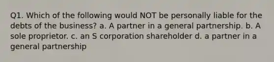 Q1. Which of the following would NOT be personally liable for the debts of the business? a. A partner in a general partnership. b. A sole proprietor. c. an S corporation shareholder d. a partner in a general partnership