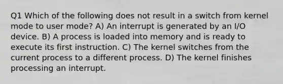 Q1 Which of the following does not result in a switch from kernel mode to user mode? A) An interrupt is generated by an I/O device. B) A process is loaded into memory and is ready to execute its first instruction. C) The kernel switches from the current process to a different process. D) The kernel finishes processing an interrupt.