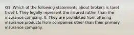 Q1. Which of the following statements about brokers is (are) true? I. They legally represent the insured rather than the insurance company. II. They are prohibited from offering insurance products from companies other than their primary insurance company.