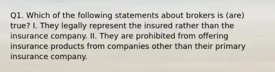 Q1. Which of the following statements about brokers is (are) true? I. They legally represent the insured rather than the insurance company. II. They are prohibited from offering insurance products from companies other than their primary insurance company.