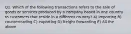 Q1. Which of the following transactions refers to the sale of goods or services produced by a company based in one country to customers that reside in a different country? A) importing B) countertrading C) exporting D) freight forwarding E) All the above