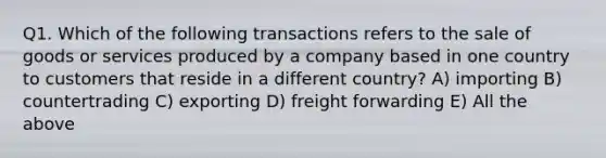 Q1. Which of the following transactions refers to the sale of goods or services produced by a company based in one country to customers that reside in a different country? A) importing B) countertrading C) exporting D) freight forwarding E) All the above