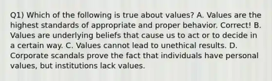 Q1) Which of the following is true about values? A. Values are the highest standards of appropriate and proper behavior. Correct! B. Values are underlying beliefs that cause us to act or to decide in a certain way. C. Values cannot lead to unethical results. D. Corporate scandals prove the fact that individuals have personal values, but institutions lack values.