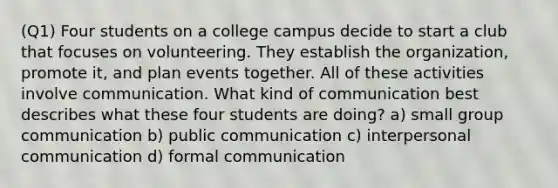 (Q1) Four students on a college campus decide to start a club that focuses on volunteering. They establish the organization, promote it, and plan events together. All of these activities involve communication. What kind of communication best describes what these four students are doing? a) small group communication b) public communication c) interpersonal communication d) formal communication