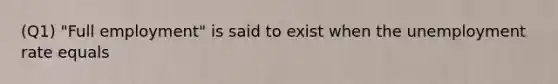 (Q1) "Full employment" is said to exist when the unemployment rate equals
