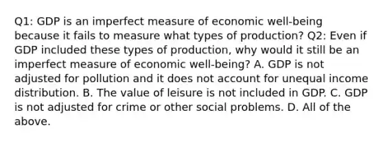 Q1: GDP is an imperfect measure of economic​ well-being because it fails to measure what types of​ production? Q2: Even if GDP included these types of​ production, why would it still be an imperfect measure of economic​ well-being? A. GDP is not adjusted for pollution and it does not account for unequal income distribution. B. The value of leisure is not included in GDP. C. GDP is not adjusted for crime or other social problems. D. All of the above.