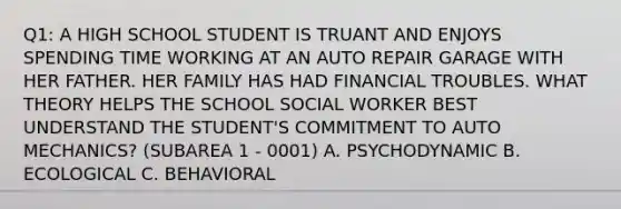 Q1: A HIGH SCHOOL STUDENT IS TRUANT AND ENJOYS SPENDING TIME WORKING AT AN AUTO REPAIR GARAGE WITH HER FATHER. HER FAMILY HAS HAD FINANCIAL TROUBLES. WHAT THEORY HELPS THE SCHOOL SOCIAL WORKER BEST UNDERSTAND THE STUDENT'S COMMITMENT TO AUTO MECHANICS? (SUBAREA 1 - 0001) A. PSYCHODYNAMIC B. ECOLOGICAL C. BEHAVIORAL