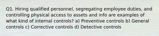 Q1. Hiring qualified personnel, segregating employee duties, and controlling physical access to assets and info are examples of what kind of internal controls? a) Preventive controls b) General controls c) Corrective controls d) Detective controls