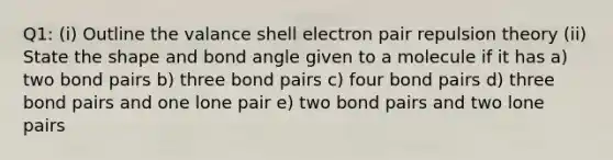 Q1: (i) Outline the valance shell electron pair repulsion theory (ii) State the shape and bond angle given to a molecule if it has a) two bond pairs b) three bond pairs c) four bond pairs d) three bond pairs and one lone pair e) two bond pairs and two lone pairs