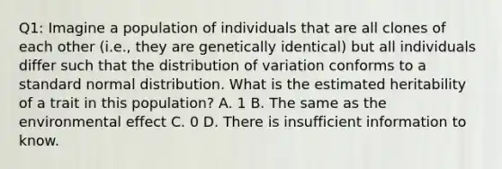 Q1: Imagine a population of individuals that are all clones of each other (i.e., they are genetically identical) but all individuals differ such that the distribution of variation conforms to a standard normal distribution. What is the estimated heritability of a trait in this population? A. 1 B. The same as the environmental effect C. 0 D. There is insufficient information to know.