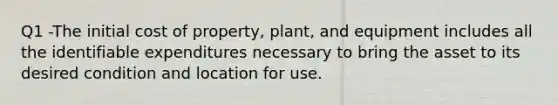 Q1 -The initial cost of property, plant, and equipment includes all the identifiable expenditures necessary to bring the asset to its desired condition and location for use.