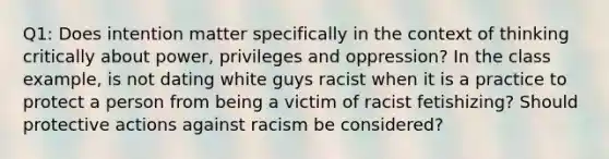 Q1: Does intention matter specifically in the context of thinking critically about power, privileges and oppression? In the class example, is not dating white guys racist when it is a practice to protect a person from being a victim of racist fetishizing? Should protective actions against racism be considered?