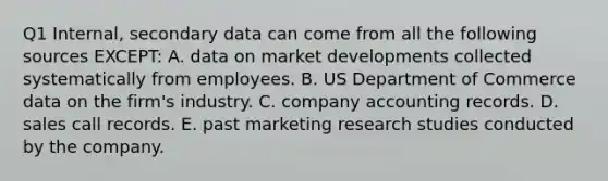 Q1 Internal, secondary data can come from all the following sources EXCEPT: A. data on market developments collected systematically from employees. B. US Department of Commerce data on the firm's industry. C. company accounting records. D. sales call records. E. past marketing research studies conducted by the company.