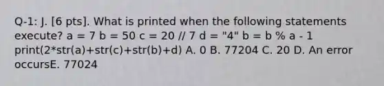 Q-1: J. [6 pts]. What is printed when the following statements execute? a = 7 b = 50 c = 20 // 7 d = "4" b = b % a - 1 print(2*str(a)+str(c)+str(b)+d) A. 0 B. 77204 C. 20 D. An error occursE. 77024