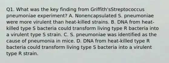 Q1. What was the key finding from Griffith'sStreptococcus pneumoniae experiment? A. Nonencapsulated S. pneumoniae were more virulent than heat-killed strains. B. DNA from heat-killed type S bacteria could transform living type R bacteria into a virulent type S strain. C. S. pneumoniae was identified as the cause of pneumonia in mice. D. DNA from heat-killed type R bacteria could transform living type S bacteria into a virulent type R strain.