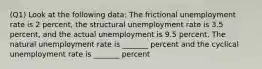 (Q1) Look at the following data: The frictional unemployment rate is 2 percent, the structural unemployment rate is 3.5 percent, and the actual unemployment is 9.5 percent. The natural unemployment rate is _______ percent and the cyclical unemployment rate is _______ percent