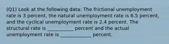 (Q1) Look at the following data: The frictional unemployment rate is 3 percent, the natural unemployment rate is 6.5 percent, and the cyclical unemployment rate is 2.4 percent. The structural rate is ___________ percent and the actual unemployment rate is _____________ percent.