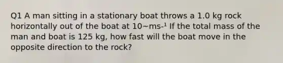 Q1 A man sitting in a stationary boat throws a 1.0 kg rock horizontally out of the boat at 10~ms-¹ If the total mass of the man and boat is 125 kg, how fast will the boat move in the opposite direction to the rock?