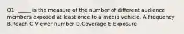 Q1: _____ is the measure of the number of different audience members exposed at least once to a media vehicle. A.Frequency B.Reach C.Viewer number D.Coverage E.Exposure