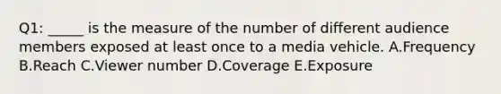 Q1: _____ is the measure of the number of different audience members exposed at least once to a media vehicle. A.Frequency B.Reach C.Viewer number D.Coverage E.Exposure