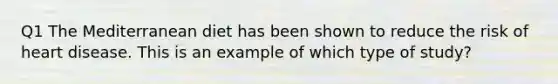 Q1 The Mediterranean diet has been shown to reduce the risk of heart disease. This is an example of which type of study?