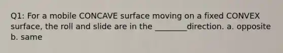 Q1: For a mobile CONCAVE surface moving on a fixed CONVEX surface, the roll and slide are in the ________direction. a. opposite b. same