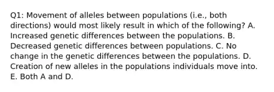 Q1: Movement of alleles between populations (i.e., both directions) would most likely result in which of the following? A. Increased genetic differences between the populations. B. Decreased genetic differences between populations. C. No change in the genetic differences between the populations. D. Creation of new alleles in the populations individuals move into. E. Both A and D.