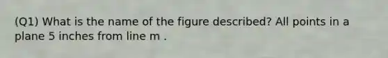 (Q1) What is the name of the figure described? All points in a plane 5 inches from line m .