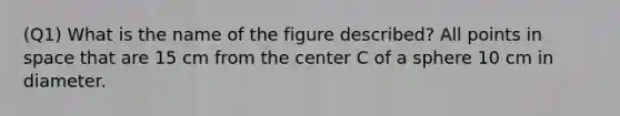 (Q1) What is the name of the figure described? All points in space that are 15 cm from the center C of a sphere 10 cm in diameter.