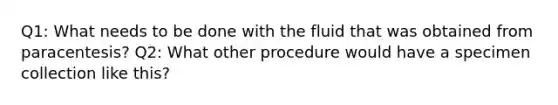 Q1: What needs to be done with the fluid that was obtained from paracentesis? Q2: What other procedure would have a specimen collection like this?