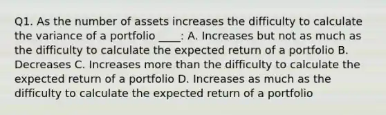 Q1. As the number of assets increases the difficulty to calculate the variance of a portfolio ____: A. Increases but not as much as the difficulty to calculate the expected return of a portfolio B. Decreases C. Increases more than the difficulty to calculate the expected return of a portfolio D. Increases as much as the difficulty to calculate the expected return of a portfolio