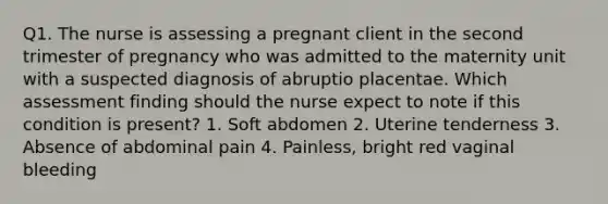 Q1. The nurse is assessing a pregnant client in the second trimester of pregnancy who was admitted to the maternity unit with a suspected diagnosis of abruptio placentae. Which assessment finding should the nurse expect to note if this condition is present? 1. Soft abdomen 2. Uterine tenderness 3. Absence of abdominal pain 4. Painless, bright red vaginal bleeding