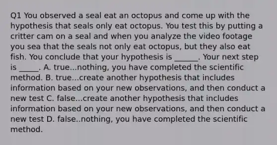 Q1 You observed a seal eat an octopus and come up with the hypothesis that seals only eat octopus. You test this by putting a critter cam on a seal and when you analyze the video footage you sea that the seals not only eat octopus, but they also eat fish. You conclude that your hypothesis is ______. Your next step is _____. A. true...nothing, you have completed the scientific method. B. true...create another hypothesis that includes information based on your new observations, and then conduct a new test C. false...create another hypothesis that includes information based on your new observations, and then conduct a new test D. false..nothing, you have completed the scientific method.