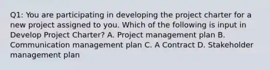 Q1: You are participating in developing the project charter for a new project assigned to you. Which of the following is input in Develop Project Charter? A. Project management plan B. Communication management plan C. A Contract D. Stakeholder management plan