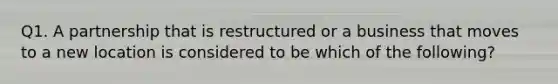 Q1. A partnership that is restructured or a business that moves to a new location is considered to be which of the following?