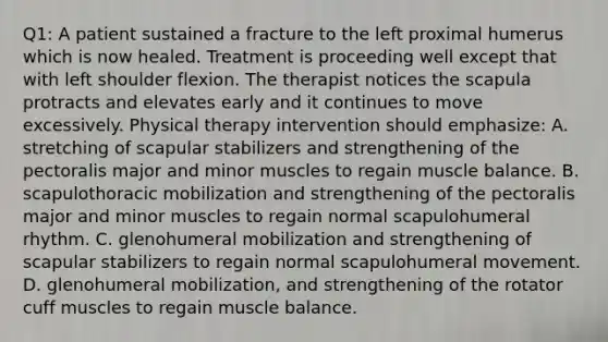 Q1: A patient sustained a fracture to the left proximal humerus which is now healed. Treatment is proceeding well except that with left shoulder flexion. The therapist notices the scapula protracts and elevates early and it continues to move excessively. Physical therapy intervention should emphasize: A. stretching of scapular stabilizers and strengthening of the pectoralis major and minor muscles to regain muscle balance. B. scapulothoracic mobilization and strengthening of the pectoralis major and minor muscles to regain normal scapulohumeral rhythm. C. glenohumeral mobilization and strengthening of scapular stabilizers to regain normal scapulohumeral movement. D. glenohumeral mobilization, and strengthening of the rotator cuff muscles to regain muscle balance.