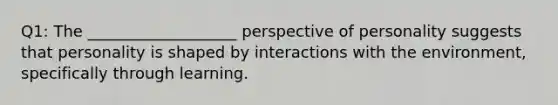 Q1: The ___________________ perspective of personality suggests that personality is shaped by interactions with the environment, specifically through learning.