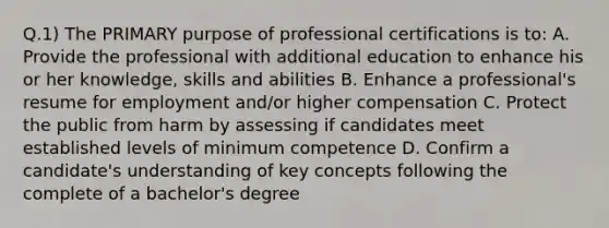 Q.1) The PRIMARY purpose of professional certifications is to: A. Provide the professional with additional education to enhance his or her knowledge, skills and abilities B. Enhance a professional's resume for employment and/or higher compensation C. Protect the public from harm by assessing if candidates meet established levels of minimum competence D. Confirm a candidate's understanding of key concepts following the complete of a bachelor's degree