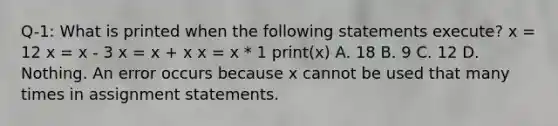 Q-1: What is printed when the following statements execute? x = 12 x = x - 3 x = x + x x = x * 1 print(x) A. 18 B. 9 C. 12 D. Nothing. An error occurs because x cannot be used that many times in assignment statements.