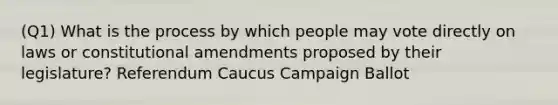 (Q1) What is the process by which people may vote directly on laws or constitutional amendments proposed by their legislature? Referendum Caucus Campaign Ballot